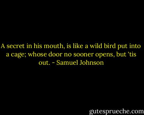 A secret in his mouth, is like a wild bird put into a cage; whose door no sooner opens, but 'tis out. - Samuel Johnson