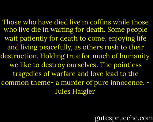 Those who have died live in coffins while those who live die in waiting for death. Some people wait patiently for death to come, enjoying life and living peacefully, as others rush to their destruction. Holding true for much of humanity, we like to destroy ourselves. The pointless tragedies of warfare and love lead to the common theme- a murder of pure innocence. - Jules Haigler