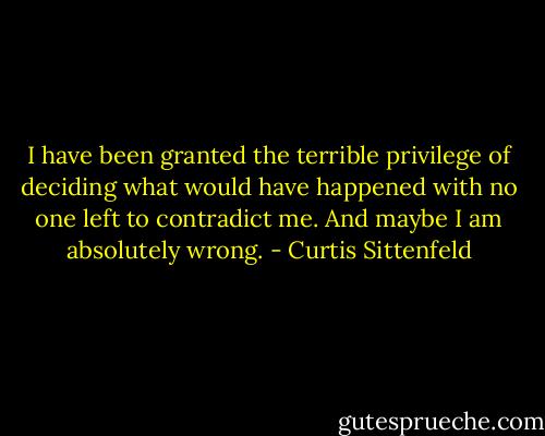 I have been granted the terrible privilege of deciding what would have happened with no one left to contradict me. And maybe I am absolutely wrong. - Curtis Sittenfeld