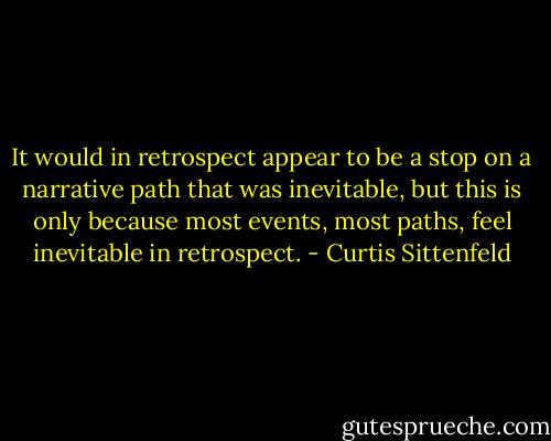 It would in retrospect appear to be a stop on a narrative path that was inevitable, but this is only because most events, most paths, feel inevitable in retrospect. - Curtis Sittenfeld