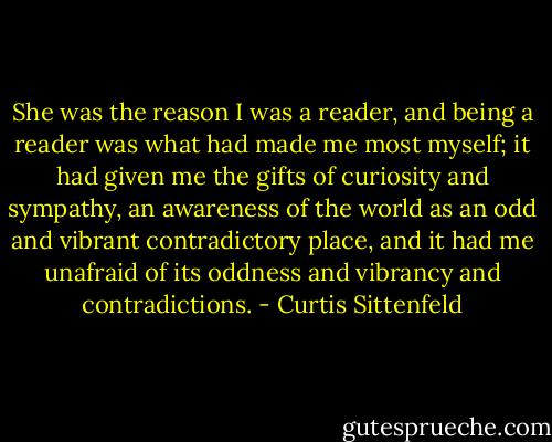 She was the reason I was a reader, and being a reader was what had made me most myself; it had given me the gifts of curiosity and sympathy, an awareness of the world as an odd and vibrant contradictory place, and it had me unafraid of its oddness and vibrancy and contradictions. - Curtis Sittenfeld