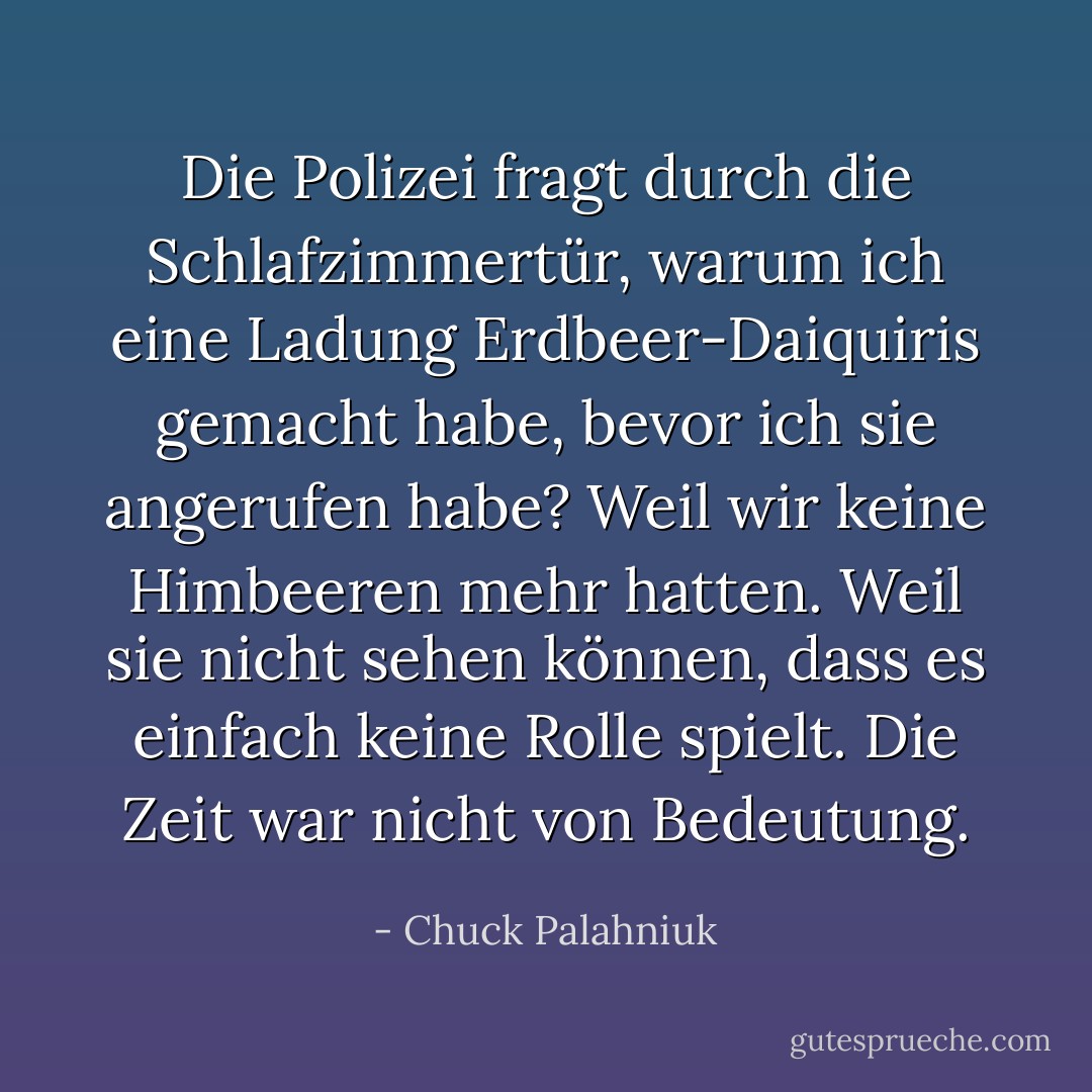 Die Polizei fragt durch die Schlafzimmertür, warum ich eine Ladung Erdbeer-Daiquiris gemacht habe, bevor ich sie angerufen habe?<br />Weil wir keine Himbeeren mehr hatten.<br />Weil sie nicht sehen können, dass es einfach keine Rolle spielt. Die Zeit war nicht von Bedeutung. - Chuck Palahniuk<