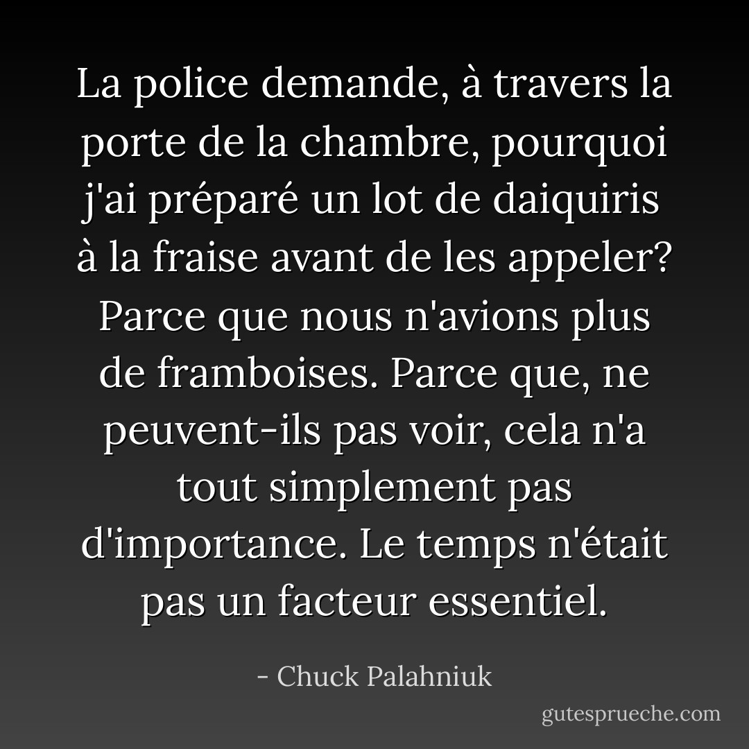 La police demande, à travers la porte de la chambre, pourquoi j'ai préparé un lot de daiquiris à la fraise avant de les appeler?<br />Parce que nous n'avions plus de framboises.<br />Parce que, ne peuvent-ils pas voir, cela n'a tout simplement pas d'importance. Le temps n'était pas un facteur essentiel. - Chuck Palahniuk
