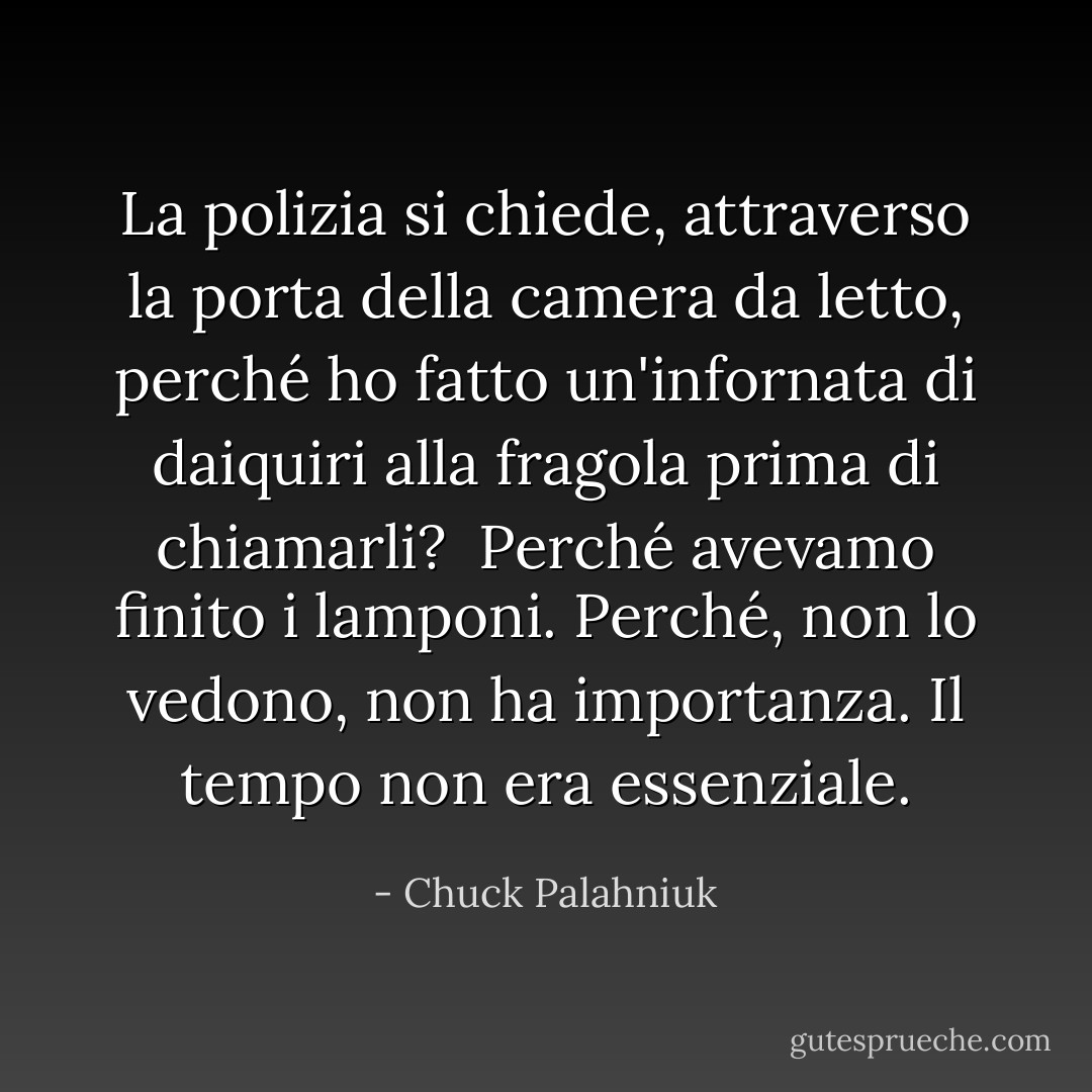 La polizia si chiede, attraverso la porta della camera da letto, perché ho fatto un'infornata di daiquiri alla fragola prima di chiamarli? <br />Perché avevamo finito i lamponi.<br />Perché, non lo vedono, non ha importanza. Il tempo non era essenziale. - Chuck Palahniuk