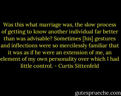 Was this what marriage was, the slow process of getting to know another individual far better than was advisable? Sometimes [his] gestures and inflections were so mercilessly familiar that it was as if he were an extension of me, an element of my own personality over which I had little control. - Curtis Sittenfeld