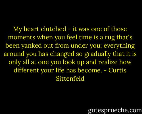 My heart clutched - it was one of those moments when you feel time is a rug that's been yanked out from under you; everything around you has changed so gradually that it is only all at one you look up and realize how different your life has become. - Curtis Sittenfeld