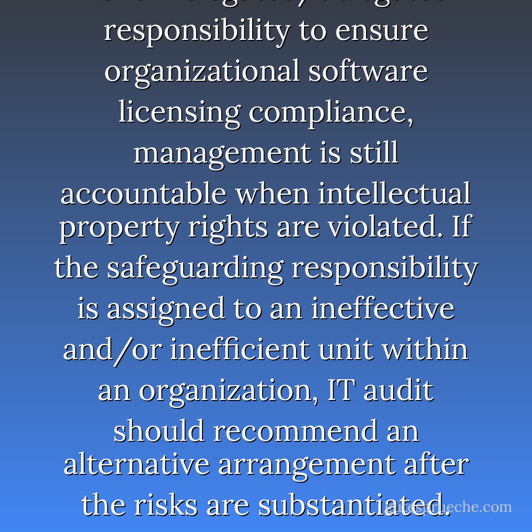 As for relegated/delegated responsibility to ensure organizational software licensing compliance, management is still accountable when intellectual property rights are violated. If the safeguarding responsibility is assigned to an ineffective and/or inefficient unit within an organization, IT audit should recommend an alternative arrangement after the risks are substantiated. - Robert E.  Davis