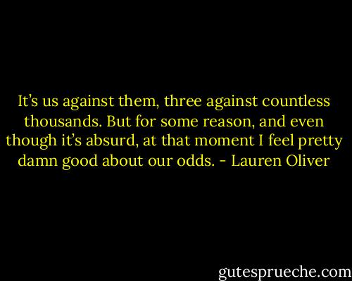It’s us against them, three against countless thousands. But for some reason, and even though it’s absurd, at that moment I feel pretty damn good about our odds. - Lauren Oliver