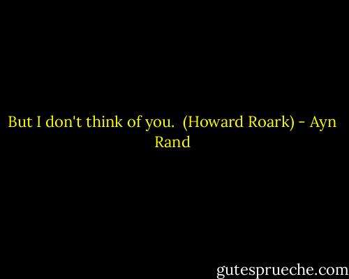 But I don't think of you.<br /><br />(Howard Roark) - Ayn Rand