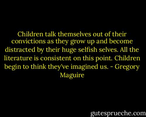 Children talk themselves out of their convictions as they grow up and become distracted by their huge selfish selves. All the literature is consistent on this point. Children begin to think they've imagined us. - Gregory Maguire