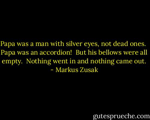 Papa was a man with silver eyes, not dead ones.<br /> Papa was an accordion!<br /> But his bellows were all empty.<br /> Nothing went in and nothing came out. - Markus Zusak