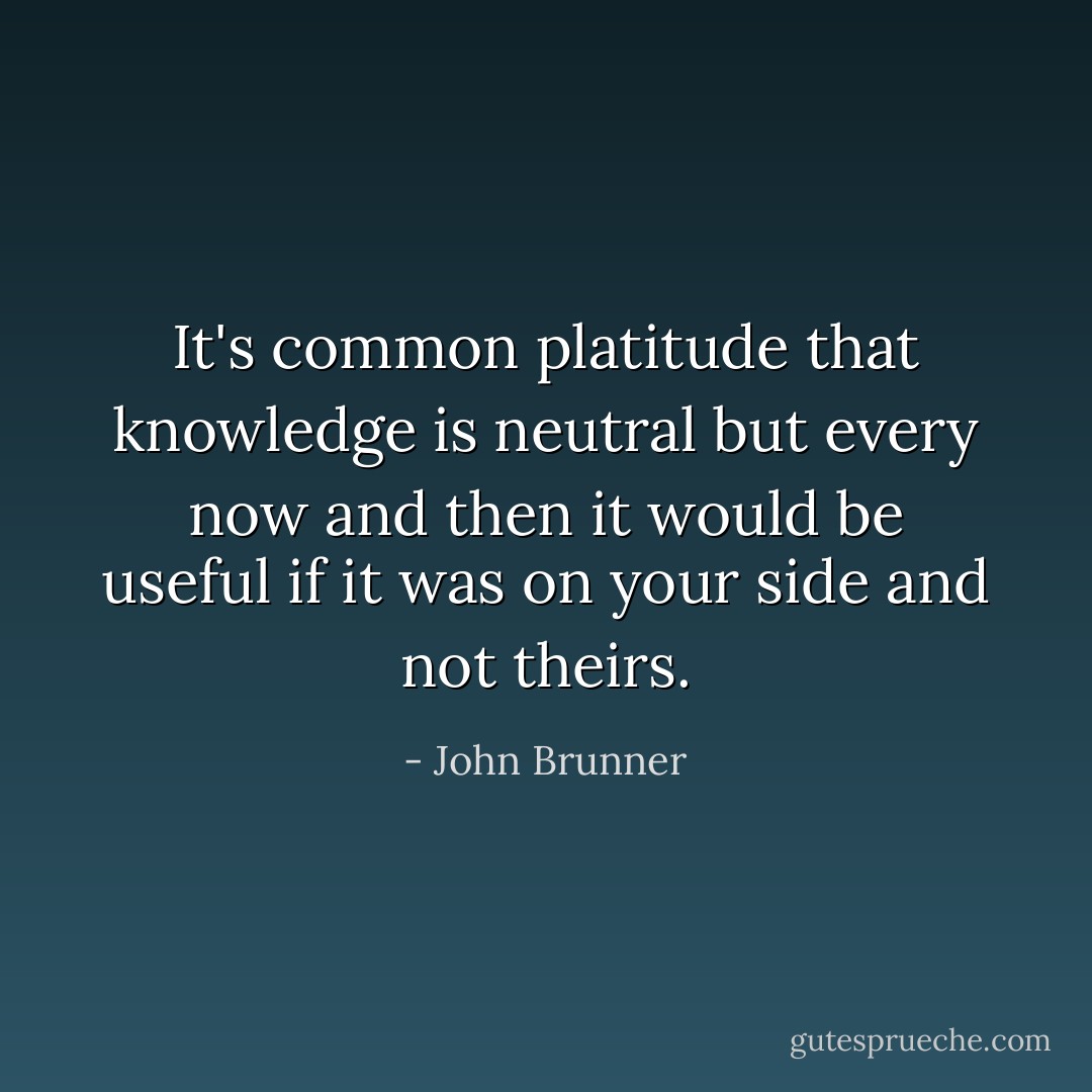 It's common platitude that knowledge is neutral but every now and then it would be useful if it was on your side and not theirs. - John Brunner