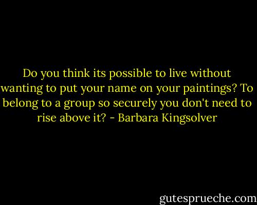 Do you think its possible to live without wanting to put your name on your paintings? To belong to a group so securely you don't need to rise above it? - Barbara Kingsolver