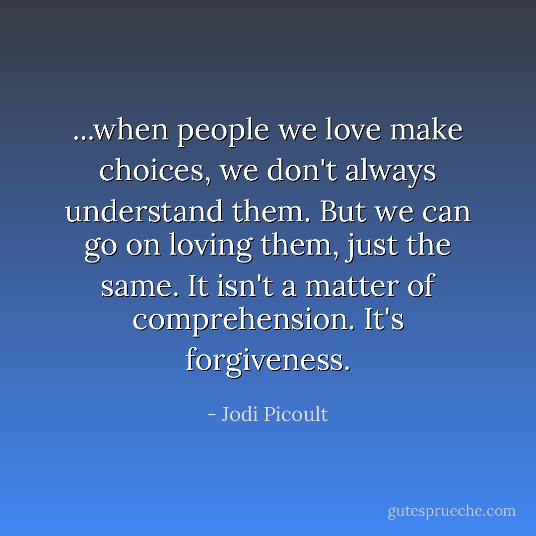 ...when people we love make choices, we don't always understand them. But we can go on loving them, just the same. It isn't a matter of comprehension. It's forgiveness. - Jodi Picoult