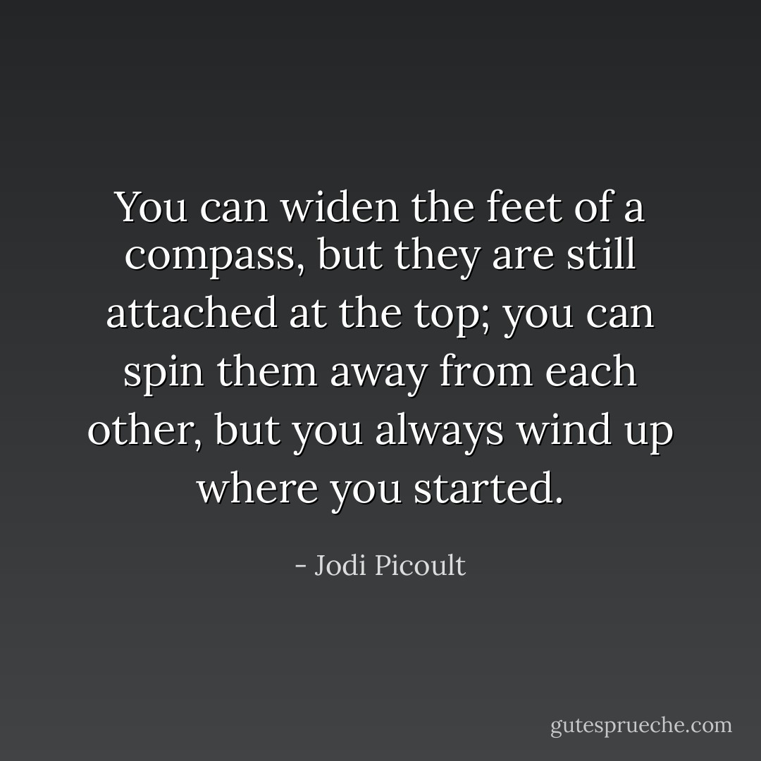 You can widen the feet of a compass, but they are still attached at the top; you can spin them away from each other, but you always wind up where you started. - Jodi Picoult