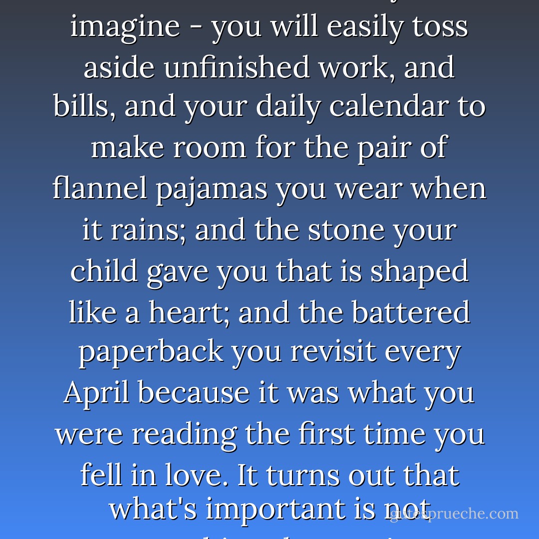 You can boil your life down to a single suitcase, if you desperately have to. Ask yourself what you really need, and it won't be what you imagine - you will easily toss aside unfinished work, and bills, and your daily calendar to make room for the pair of flannel pajamas you wear when it rains; and the stone your child gave you that is shaped like a heart; and the battered paperback you revisit every April because it was what you were reading the first time you fell in love. It turns out that what's important is not everything that you've accumulated all these years, but those few things you can carry with you. - Jodi Picoult