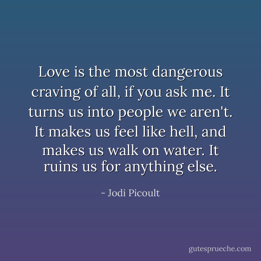Love is the most dangerous craving of all, if you ask me. It turns us into people we aren't. It makes us feel like hell, and makes us walk on water. It ruins us for anything else. - Jodi Picoult