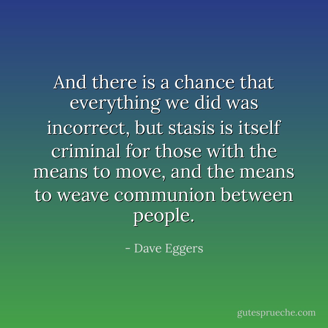And there is a chance that everything we did was incorrect, but stasis is itself criminal for those with the means to move, and the means to weave communion between people. - Dave Eggers