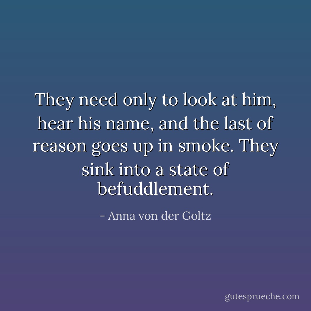 They need only to look at him, hear his name, and the last of reason goes up in smoke. They sink into a state of befuddlement. - Anna von der Goltz