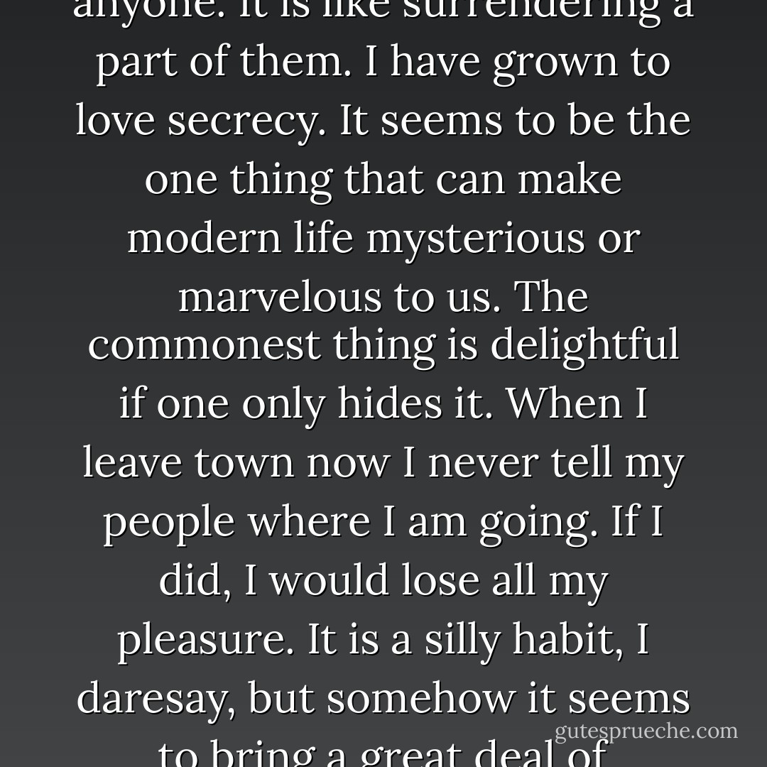 When I like people immensely I never tell their names to anyone. It is like surrendering a part of them. I have grown to love secrecy. It seems to be the one thing that can make modern life mysterious or marvelous to us. The commonest thing is delightful if one only hides it. When I leave town now I never tell my people where I am going. If I did, I would lose all my pleasure. It is a silly habit, I daresay, but somehow it seems to bring a great deal of romance into one's life. - Oscar Wilde