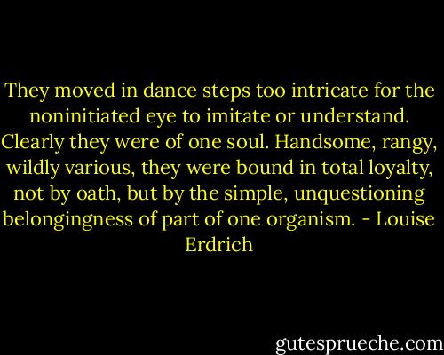 They moved in dance steps too intricate for the noninitiated eye to imitate or understand. Clearly they were of one soul. Handsome, rangy, wildly various, they were bound in total loyalty, not by oath, but by the simple, unquestioning belongingness of part of one organism. - Louise Erdrich