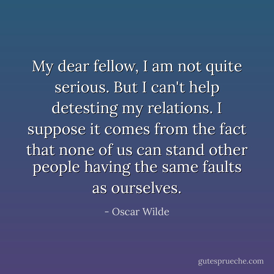 My dear fellow, I am not quite serious. But I can't help detesting my relations. I suppose it comes from the fact that none of us can stand other people having the same faults as ourselves. - Oscar Wilde