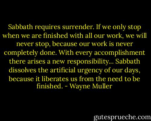 Sabbath requires surrender. If we only stop when we are finished with all our work, we will never stop, because our work is never completely done. With every accomplishment there arises a new responsibility... Sabbath dissolves the artificial urgency of our days, because it liberates us from the need to be finished. - Wayne Muller
