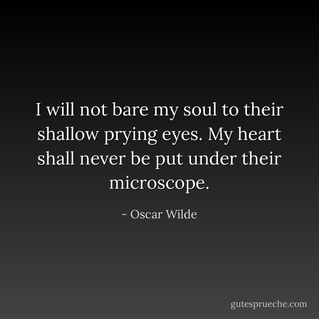 I will not bare my soul to their shallow prying eyes. My heart shall never be put under their microscope. - Oscar Wilde