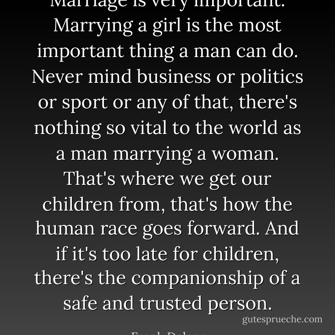Marriage is very important. Marrying a girl is the most important thing a man can do. Never mind business or politics or sport or any of that, there's nothing so vital to the world as a man marrying a woman. That's where we get our children from, that's how the human race goes forward. And if it's too late for children, there's the companionship of a safe and trusted person. - Frank Delaney