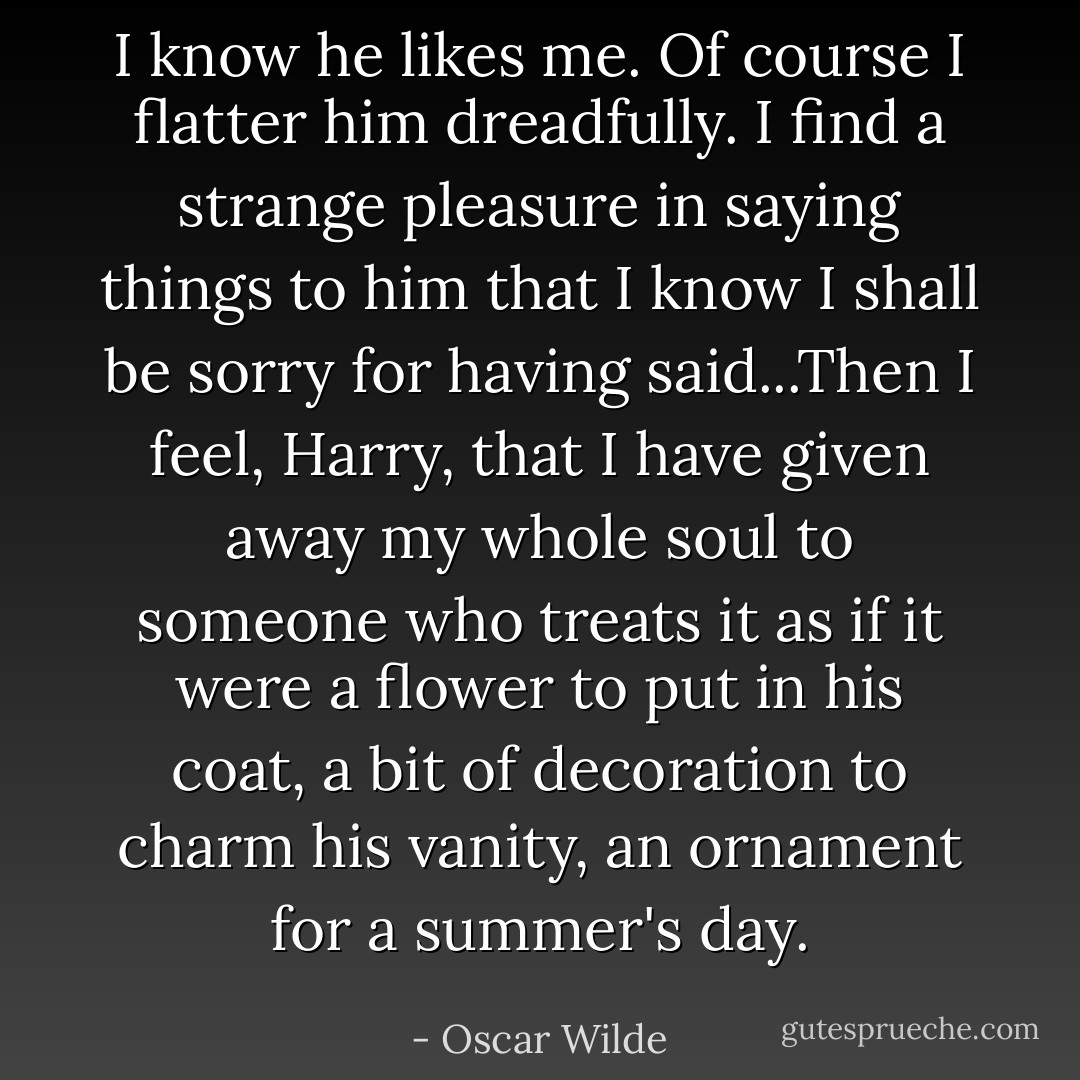 I know he likes me. Of course I flatter him dreadfully. I find a strange pleasure in saying things to him that I know I shall be sorry for having said...Then I feel, Harry, that I have given away my whole soul to someone who treats it as if it were a flower to put in his coat, a bit of decoration to charm his vanity, an ornament for a summer's day. - Oscar Wilde