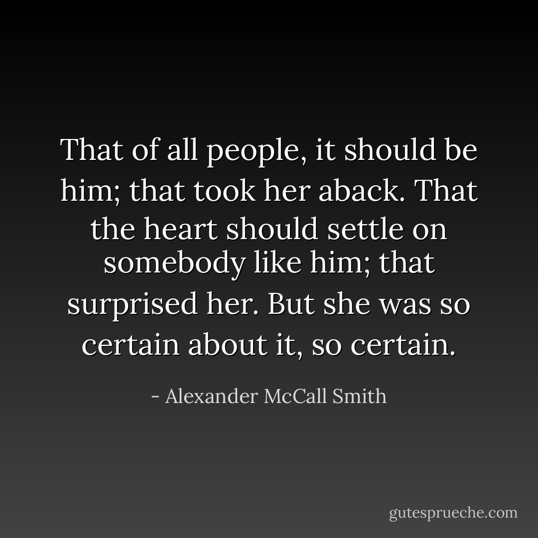 That of all people, it should be him; that took her aback. That the heart should settle on somebody like him; that surprised her. But she was so certain about it, so certain. - Alexander McCall Smith