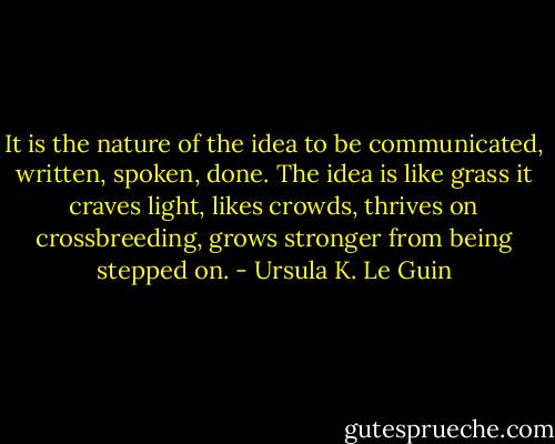 It is the nature of the idea to be communicated, written, spoken, done. The idea is like grass it craves light, likes crowds, thrives on crossbreeding, grows stronger from being stepped on. - Ursula K. Le Guin