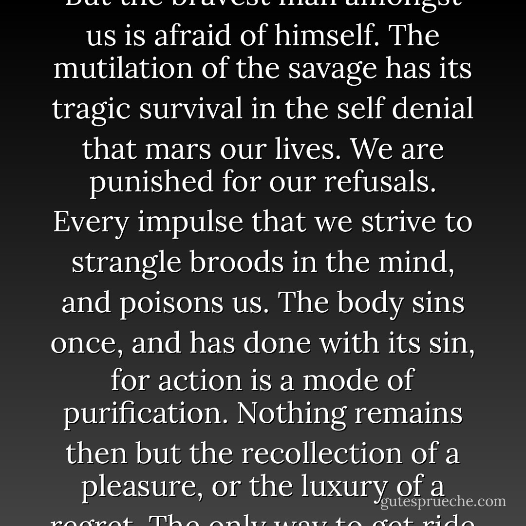 I believe that if one man were to live out his life fully and completely, were to give form to every feeling, expression to every thought, reality to every dream—I believe that the world would gain such a fresh impulse of joy that we would forget all the maladies of mediaevalism, and return to the Hellenic ideal—to something finer, richer, than the Hellenic ideal, it may be. But the bravest man amongst us is afraid of himself. The mutilation of the savage has its tragic survival in the self denial that mars our lives. We are punished for our refusals. Every impulse that we strive to strangle broods in the mind, and poisons us. The body sins once, and has done with its sin, for action is a mode of purification. Nothing remains then but the recollection of a pleasure, or the luxury of a regret. The only way to get ride of temptation is to yield to it. Resist it, and your soul grows sick with longing for the things it is forbidden to itself, with desire for what its monstrous laws have made monstrous and unlawful. It has been said that the great events of the world take place in the brain. It is in the brain, and the brain only, that the great sins of the world take place also. - Oscar Wilde