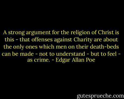 A strong argument for the religion of Christ is this - that offenses against Charity are about the only ones which men on their death-beds can be made - not to understand - but to feel - as crime. - Edgar Allan Poe