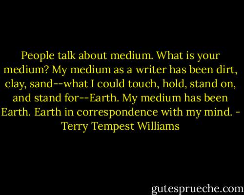 People talk about medium. What is your medium? My medium as a writer has been dirt, clay, sand--what I could touch, hold, stand on, and stand for--Earth. My medium has been Earth. Earth in correspondence with my mind. - Terry Tempest Williams