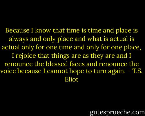 Because I know that time is time and place is always and only place and what is actual is actual only for one time and only for one place, I rejoice that things are as they are and I renounce the blessed faces and renounce the voice because I cannot hope to turn again. - T.S. Eliot