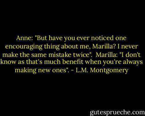 Anne: "But have you ever noticed one encouraging thing about me, Marilla? I never make the same mistake twice".<br /><br />Marilla: "I don't know as that's much benefit when you're always making new ones". - L.M. Montgomery