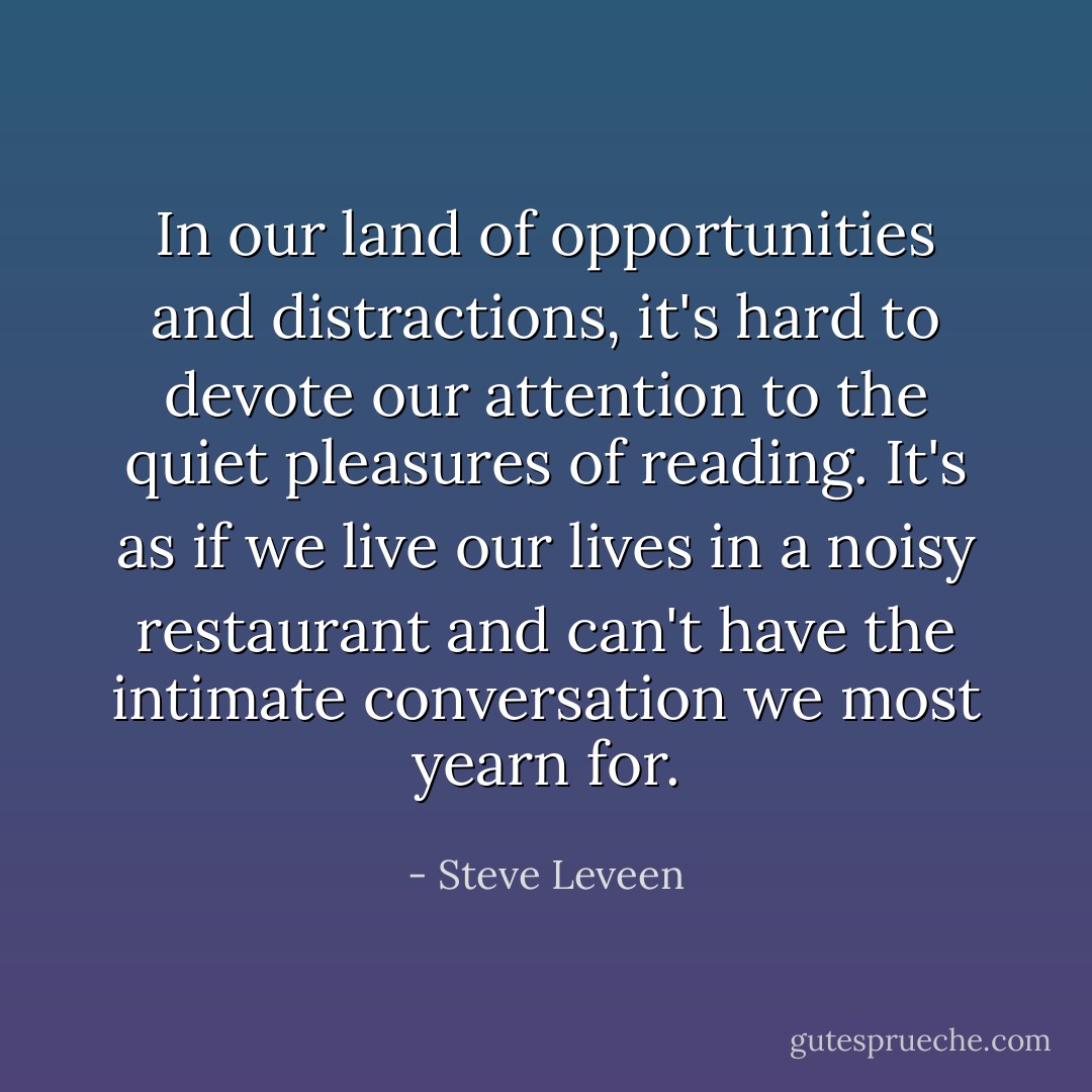In our land of opportunities and distractions, it's hard to devote our attention to the quiet pleasures of reading. It's as if we live our lives in a noisy restaurant and can't have the intimate conversation we most yearn for. - Steve Leveen