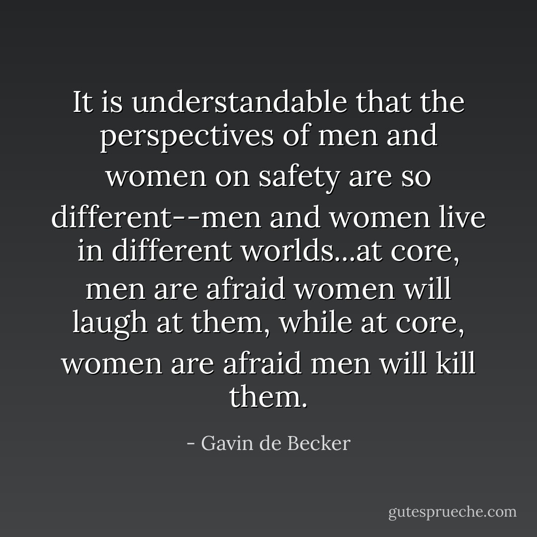 It is understandable that the perspectives of men and women on safety are so different--men and women live in different worlds...at core, men are afraid women will laugh at them, while at core, women are afraid men will kill them. - Gavin de Becker