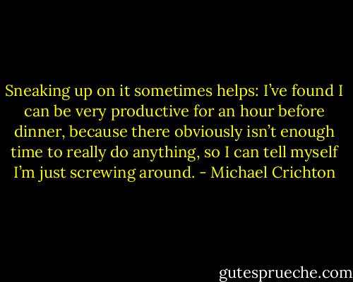 Sneaking up on it sometimes helps: I’ve found I can be very productive for an hour before dinner, because there obviously isn’t enough time to really do anything, so I can tell myself I’m just screwing around. - Michael Crichton