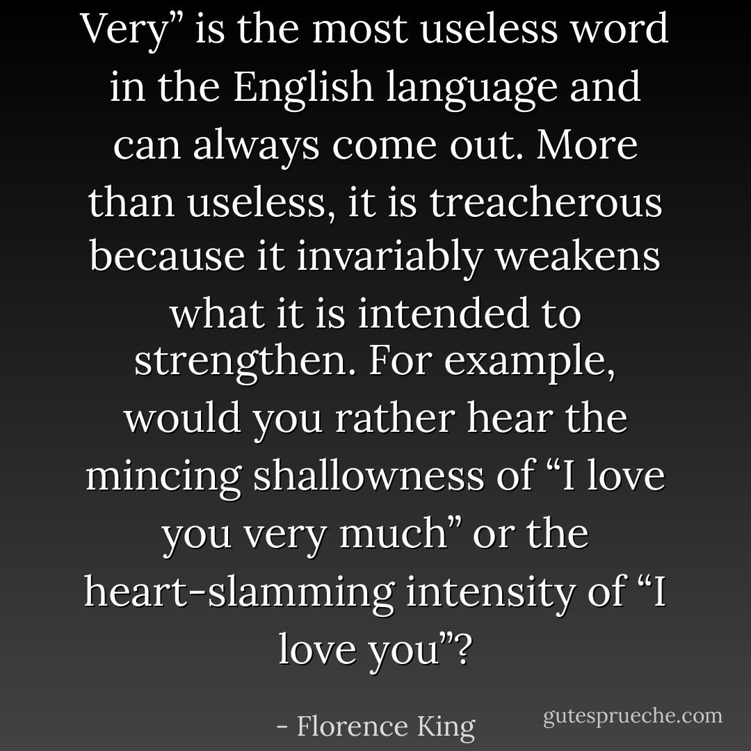 Very” is the most useless word in the English language and can always come out. More than useless, it is treacherous because it invariably weakens what it is intended to strengthen. For example, would you rather hear the mincing shallowness of “I love you very much” or the heart-slamming intensity of “I love you”? - Florence King
