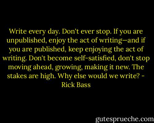 Write every day. Don't ever stop. If you are unpublished, enjoy the act of writing—and if you are published, keep enjoying the act of writing. Don't become self-satisfied, don't stop moving ahead, growing, making it new. The stakes are high. Why else would we write? - Rick Bass