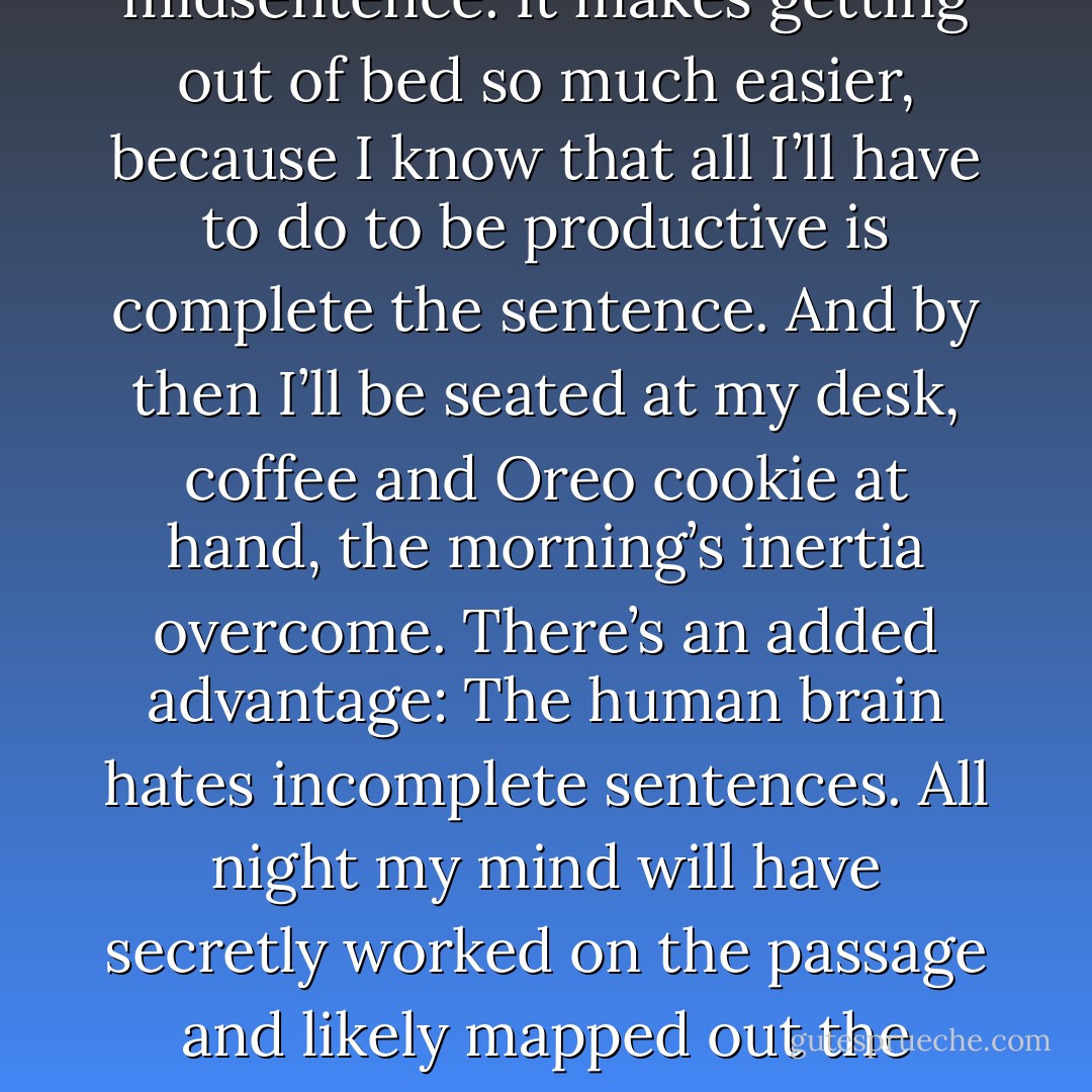 My favorite “trick” is to stop writing at a point where I know that I can pick up easily the next day. I’ll stop in mid-paragraph, often in midsentence. It makes getting out of bed so much easier, because I know that all I’ll have to do to be productive is complete the sentence. And by then I’ll be seated at my desk, coffee and Oreo cookie at hand, the morning’s inertia overcome. There’s an added advantage: The human brain hates incomplete sentences. All night my mind will have secretly worked on the passage and likely mapped out the remainder of the page, even the chapter, while simultaneously sending me on a dinner date with Cate Blanchett. - Erik Larson