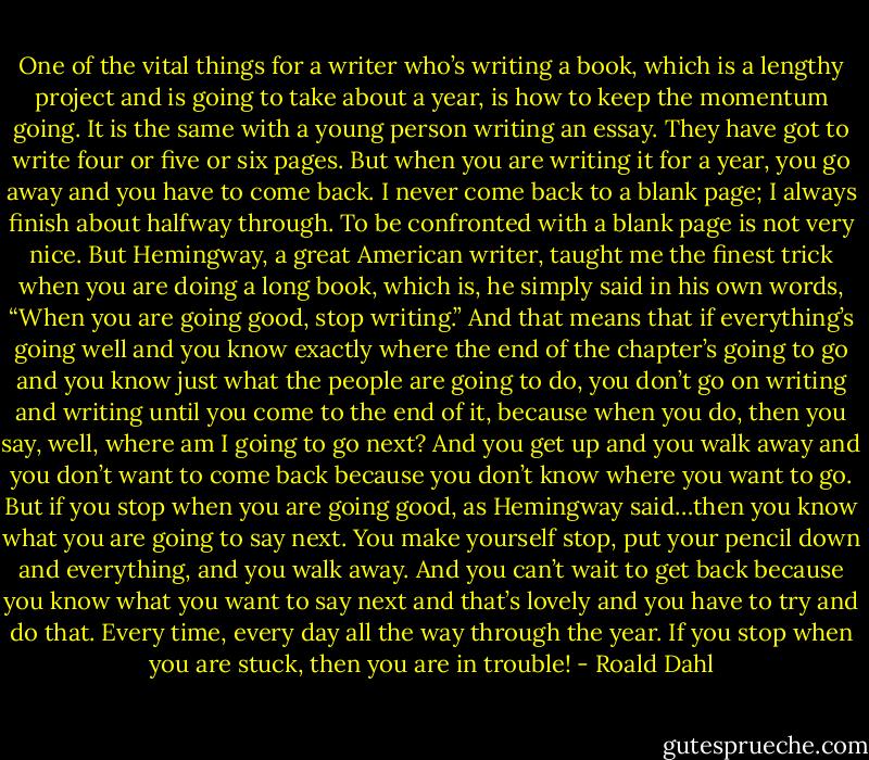 One of the vital things for a writer who’s writing a book, which is a lengthy project and is going to take about a year, is how to keep the momentum going. It is the same with a young person writing an essay. They have got to write four or five or six pages. But when you are writing it for a year, you go away and you have to come back. I never come back to a blank page; I always finish about halfway through. To be confronted with a blank page is not very nice. But Hemingway, a great American writer, taught me the finest trick when you are doing a long book, which is, he simply said in his own words, “When you are going good, stop writing.” And that means that if everything’s going well and you know exactly where the end of the chapter’s going to go and you know just what the people are going to do, you don’t go on writing and writing until you come to the end of it, because when you do, then you say, well, where am I going to go next? And you get up and you walk away and you don’t want to come back because you don’t know where you want to go. But if you stop when you are going good, as Hemingway said…then you know what you are going to say next. You make yourself stop, put your pencil down and everything, and you walk away. And you can’t wait to get back because you know what you want to say next and that’s lovely and you have to try and do that. Every time, every day all the way through the year. If you stop when you are stuck, then you are in trouble! - Roald Dahl
