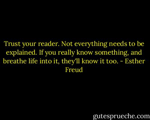 Trust your reader. Not everything needs to be explained. If you really know something, and breathe life into it, they'll know it too. - Esther Freud