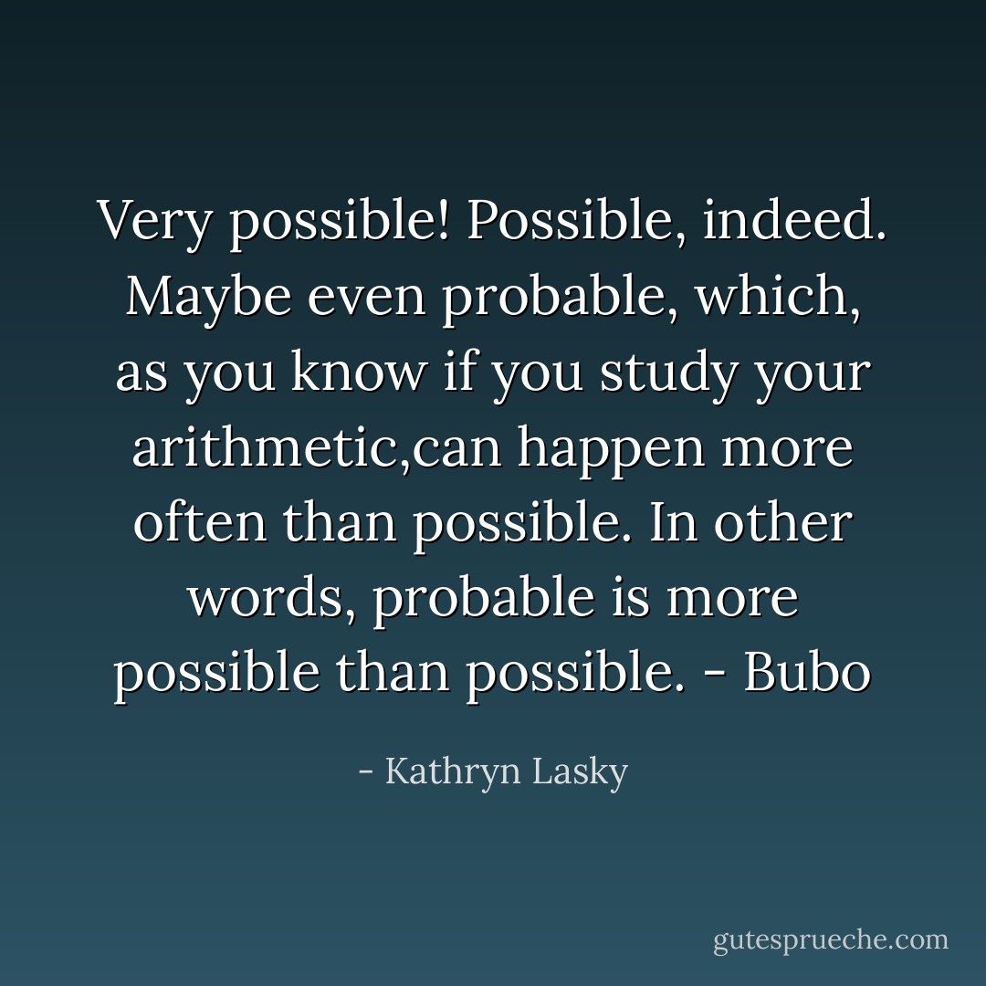 Very possible! Possible, indeed. Maybe even probable, which, as you know if you study your arithmetic,can happen more often than possible. In other words, probable is more possible than possible. - Bubo - Kathryn Lasky