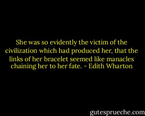 She was so evidently the victim of the civilization which had produced her, that the links of her bracelet seemed like manacles chaining her to her fate. - Edith Wharton