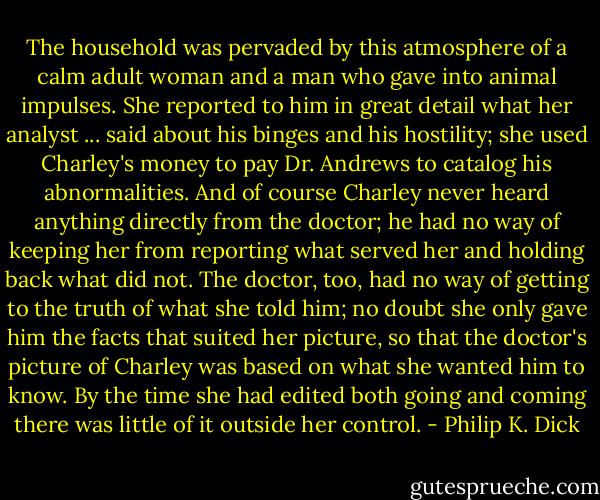 The household was pervaded by this atmosphere of a calm adult woman and a man who gave into animal impulses. She reported to him in great detail what her analyst ... said about his binges and his hostility; she used Charley's money to pay Dr. Andrews to catalog his abnormalities. And of course Charley never heard anything directly from the doctor; he had no way of keeping her from reporting what served her and holding back what did not. The doctor, too, had no way of getting to the truth of what she told him; no doubt she only gave him the facts that suited her picture, so that the doctor's picture of Charley was based on what she wanted him to know. By the time she had edited both going and coming there was little of it outside her control. - Philip K. Dick