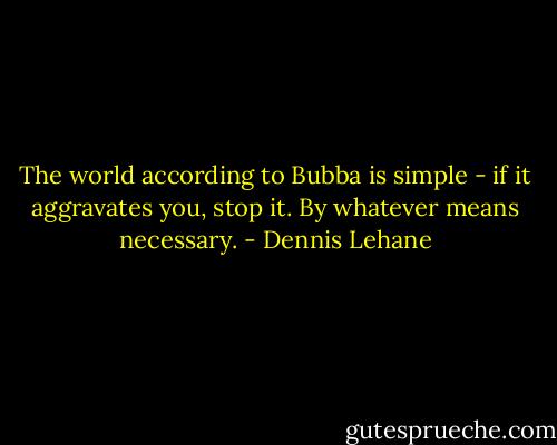 The world according to Bubba is simple - if it aggravates you, stop it. By whatever means necessary. - Dennis Lehane