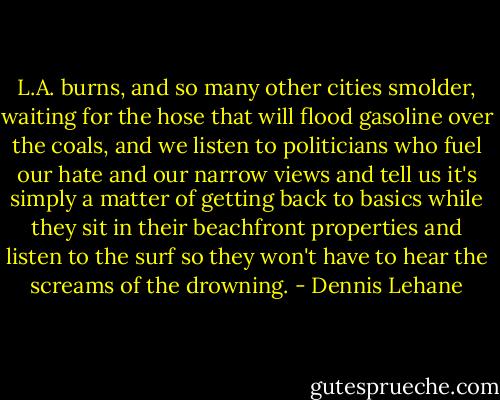 L.A. burns, and so many other cities smolder, waiting for the hose that will flood gasoline over the coals, and we listen to politicians who fuel our hate and our narrow views and tell us it's simply a matter of getting back to basics while they sit in their beachfront properties and listen to the surf so they won't have to hear the screams of the drowning. - Dennis Lehane